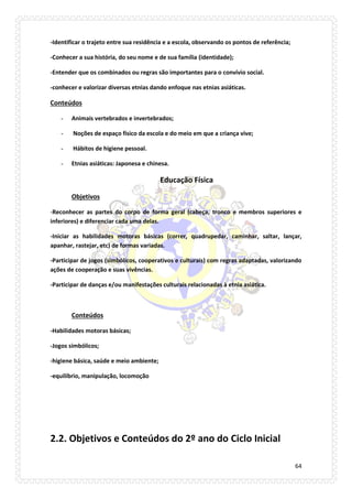 64 
-Identificar o trajeto entre sua residência e a escola, observando os pontos de referência; 
-Conhecer a sua história, do seu nome e de sua família (identidade); 
-Entender que os combinados ou regras são importantes para o convívio social. 
-conhecer e valorizar diversas etnias dando enfoque nas etnias asiáticas. 
Conteúdos 
- Animais vertebrados e invertebrados; 
- Noções de espaço físico da escola e do meio em que a criança vive; 
- Hábitos de higiene pessoal. 
- Etnias asiáticas: Japonesa e chinesa. 
Educação Física 
Objetivos 
-Reconhecer as partes do corpo de forma geral (cabeça, tronco e membros superiores e inferiores) e diferenciar cada uma delas. 
-Iniciar as habilidades motoras básicas (correr, quadrupedar, caminhar, saltar, lançar, apanhar, rastejar, etc) de formas variadas. 
-Participar de jogos (simbólicos, cooperativos e culturais) com regras adaptadas, valorizando ações de cooperação e suas vivências. 
-Participar de danças e/ou manifestações culturais relacionadas à etnia asiática. 
Conteúdos 
-Habilidades motoras básicas; 
-Jogos simbólicos; 
-higiene básica, saúde e meio ambiente; 
-equilíbrio, manipulação, locomoção 
2.2. Objetivos e Conteúdos do 2º ano do Ciclo Inicial  