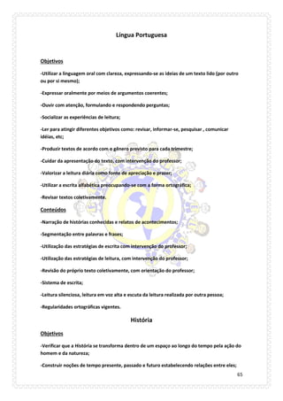 65 
Língua Portuguesa 
Objetivos 
-Utilizar a linguagem oral com clareza, expressando-se as ideias de um texto lido (por outro ou por si mesmo); 
-Expressar oralmente por meios de argumentos coerentes; 
-Ouvir com atenção, formulando e respondendo perguntas; 
-Socializar as experiências de leitura; 
-Ler para atingir diferentes objetivos como: revisar, informar-se, pesquisar , comunicar idéias, etc; 
-Produzir textos de acordo com o gênero previsto para cada trimestre; 
-Cuidar da apresentação do texto, com intervenção do professor; 
-Valorizar a leitura diária como fonte de apreciação e prazer; 
-Utilizar a escrita alfabética preocupando-se com a forma ortográfica; 
-Revisar textos coletivamente. 
Conteúdos 
-Narração de histórias conhecidas e relatos de acontecimentos; 
-Segmentação entre palavras e frases; 
-Utilização das estratégias de escrita com intervenção do professor; 
-Utilização das estratégias de leitura, com intervenção do professor; 
-Revisão do próprio texto coletivamente, com orientação do professor; 
-Sistema de escrita; 
-Leitura silenciosa, leitura em voz alta e escuta da leitura realizada por outra pessoa; 
-Regularidades ortográficas vigentes. 
História 
Objetivos 
-Verificar que a História se transforma dentro de um espaço ao longo do tempo pela ação do homem e da natureza; 
-Construir noções de tempo presente, passado e futuro estabelecendo relações entre eles;  