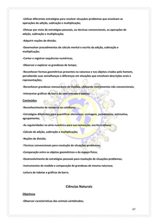 67 
-Utilizar diferentes estratégias para resolver situações-problemas que envolvam as operações de adição, subtração e multiplicação; 
-Efetuar por meio de estratégias pessoais, ou técnicas convencionais, as operações de adição, subtração e multiplicação; 
-Adquirir noções de divisão; 
-Desenvolver procedimentos de cálculo mental e escrito da adição, subtração e multiplicação; 
-Contar e registrar sequências numéricas; 
-Observar e explorar as grandezas de tempo; 
-Reconhecer formas geométricas presentes na natureza e nos objetos criados pelo homem, percebendo suas semelhanças e diferenças em situações que envolvam descrições orais e representações; 
-Reconhecer grandezas mensuráveis de medida, utilizando instrumentos não convencionais; 
-Interpretar gráficos de barra de uma entrada e tabelas. 
Conteúdos 
-Reconhecimento de números no cotidiano; 
-Estratégias diferentes para quantificar elementos: contagem, pareamento, estimativa, agrupamento; 
-As regularidades na série numérica para sua nomeação, escrita e leitura; 
-Cálculo de adição, subtração e multiplicação; 
-Noções de divisão; 
-Técnicas convencionais para resolução de situações-problemas; 
-Comparação entre os objetos geométricos e do espaço físico; 
-Desenvolvimento de estratégias pessoais para resolução de situações-problemas; 
-Instrumentos de medida e comparação de grandezas de mesma natureza; 
-Leitura de tabelas e gráficos de barra. 
Ciências Naturais 
Objetivos 
-Observar características dos animais vertebrados;  