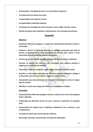 71 
• O destinatário, a finalidade do texto e as características do gênero; 
• O conhecimento do sistema de escrita; 
• A segmentação entre palavras e frases; 
• As regularidades ortográficas vigentes; 
• A utilização das estratégias de escrita: planejar o texto, redigir rascunho, revisar; 
• Revisão do próprio texto individual e coletivamente, com orientação do professor. 
Geografia 
Objetivos 
• Reconhecer diferentes paisagens e compará-las, identificando elementos naturais e construídos; 
• Conhecer e discutir as mudanças ocorridas na paisagem provocadas pela ação do homem, compreendendo-as como necessidade de moradia, lazer, cultura e como decorrentes de posicionamento político e econômico; 
• Conhecer as transformações ocorridas no espaço por fatores físicos e ambientais; 
• Entender os avanços das técnicas e das tecnologias, seus aspectos positivos e negativos na modificação da natureza; 
• Desenvolver noções de cartografia, como mapas, orientação, legenda e escala; 
• Socializar as informações adquiridas nas diferentes pesquisas utilizando o diálogo e as discussões como forma de adquirir e expressar conhecimento. 
• Compreender que cada pessoa tem um endereço e necessidade de morar em algum lugar do mundo; 
• Identificar a escola como espaço de vivência, sua importância e funções. 
Conteúdos 
• Compreensão das diferentes paisagens naturais e culturais, bem como das paisagens locais e regionais; 
• Comparação das diferentes formas em que a natureza se apresenta na paisagem local; 
• Compreensão das relações que os indivíduos estabelecem com a natureza e suas consequências; 
• Formação de valores para preservação do ambiente; 
• Observação, descrição, representação construção de explicações;  