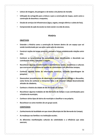 72 
• Leitura de imagens, de paisagens e de textos e de plantas de moradia 
• Utilização da cartografia para a leitura e para a construção de mapas, assim como a construção de desenhos e maquetes; 
• Estudo de serviços de infraestrutura (água, esgoto, energia elétrica e coleta de lixo); 
• Compreensão da ação da escola no meio social e na vida do aluno. 
História 
OBJETIVOS 
• Entender a História como a construção do homem dentro de um espaço que vai sendo transformado por sua ação e pela ação da natureza; 
• Construir noções de tempo presente, passado e futuro estabelecendo relações entre eles; 
• Conhecer as características da comunidade local, identificando e discutindo sua contribuição étnica, costumes e religião; 
• Reconhecer algumas transformações e permanências sociais, econômicas e culturais que ocorreram no cotidiano da família, da coletividade e em diferentes tempos; 
• Conhecer algumas fontes de informações históricas, iniciando aprendizagem de pesquisa; 
• Desenvolver procedimentos de observação e participação em diálogos e discussões, como forma de conhecer e interpretar fatos e de vivenciar valores desenvolvendo atitudes de cidadania; 
• Conhecer a história da cidade de São Bernardo do Campo; 
• Reconhecer algumas tradições de São Bernardo do Campo e suas contribuições para a história do município; 
• Conhecer vários tipos de bairro do município e classificar o seu próprio; 
• Reconhecer-se como membro de um grupo social. 
CONTEÚDOS 
• Conhecimento da localidade em que vivem (Município de São Bernardo do Campo); 
• As mudanças nas famílias e na instituição escolar; 
• As diferentes manifestações culturais da coletividade e a influência que estas exercem;  