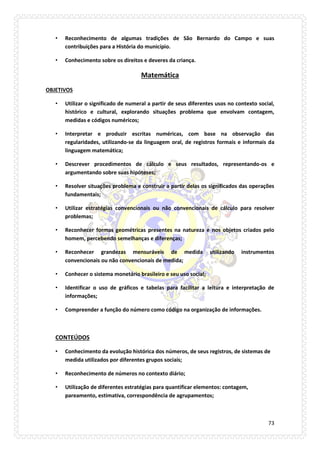 73 
• Reconhecimento de algumas tradições de São Bernardo do Campo e suas contribuições para a História do município. 
• Conhecimento sobre os direitos e deveres da criança. 
Matemática 
OBJETIVOS 
• Utilizar o significado de numeral a partir de seus diferentes usos no contexto social, histórico e cultural, explorando situações problema que envolvam contagem, medidas e códigos numéricos; 
• Interpretar e produzir escritas numéricas, com base na observação das regularidades, utilizando-se da linguagem oral, de registros formais e informais da linguagem matemática; 
• Descrever procedimentos de cálculo e seus resultados, representando-os e argumentando sobre suas hipóteses; 
• Resolver situações problema e construir a partir delas os significados das operações fundamentais; 
• Utilizar estratégias convencionais ou não convencionais de cálculo para resolver problemas; 
• Reconhecer formas geométricas presentes na natureza e nos objetos criados pelo homem, percebendo semelhanças e diferenças; 
• Reconhecer grandezas mensuráveis de medida utilizando instrumentos convencionais ou não convencionais de medida; 
• Conhecer o sistema monetário brasileiro e seu uso social; 
• Identificar o uso de gráficos e tabelas para facilitar a leitura e interpretação de informações; 
• Compreender a função do número como código na organização de informações. 
CONTEÚDOS 
• Conhecimento da evolução histórica dos números, de seus registros, de sistemas de medida utilizados por diferentes grupos sociais; 
• Reconhecimento de números no contexto diário; 
• Utilização de diferentes estratégias para quantificar elementos: contagem, pareamento, estimativa, correspondência de agrupamentos;  