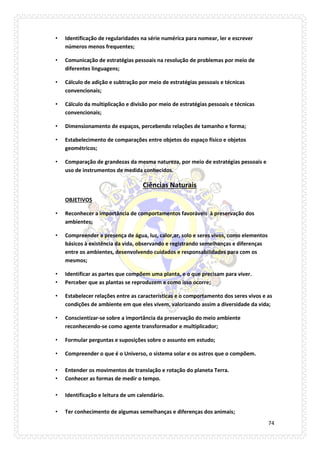 74 
• Identificação de regularidades na série numérica para nomear, ler e escrever números menos frequentes; 
• Comunicação de estratégias pessoais na resolução de problemas por meio de diferentes linguagens; 
• Cálculo de adição e subtração por meio de estratégias pessoais e técnicas convencionais; 
• Cálculo da multiplicação e divisão por meio de estratégias pessoais e técnicas convencionais; 
• Dimensionamento de espaços, percebendo relações de tamanho e forma; 
• Estabelecimento de comparações entre objetos do espaço físico e objetos geométricos; 
• Comparação de grandezas da mesma natureza, por meio de estratégias pessoais e uso de instrumentos de medida conhecidos. 
Ciências Naturais 
OBJETIVOS 
• Reconhecer a importância de comportamentos favoráveis à preservação dos ambientes; 
• Compreender a presença de água, luz, calor,ar, solo e seres vivos, como elementos básicos à existência da vida, observando e registrando semelhanças e diferenças entre os ambientes, desenvolvendo cuidados e responsabilidades para com os mesmos; 
• Identificar as partes que compõem uma planta, e o que precisam para viver. 
• Perceber que as plantas se reproduzem e como isso ocorre; 
• Estabelecer relações entre as características e o comportamento dos seres vivos e as condições de ambiente em que eles vivem, valorizando assim a diversidade da vida; 
• Conscientizar-se sobre a importância da preservação do meio ambiente reconhecendo-se como agente transformador e multiplicador; 
• Formular perguntas e suposições sobre o assunto em estudo; 
• Compreender o que é o Universo, o sistema solar e os astros que o compõem. 
• Entender os movimentos de translação e rotação do planeta Terra. 
• Conhecer as formas de medir o tempo. 
• Identificação e leitura de um calendário. 
• Ter conhecimento de algumas semelhanças e diferenças dos animais;  