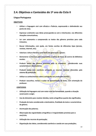 77 
2.4. Objetivos e Conteúdos do 1º ano do Ciclo II 
Língua Portuguesa 
OBJETIVOS 
• Utilizar a linguagem oral com eficácia e fluência, expressando e defendendo seu ponto de vista; 
• Expressar oralmente suas ideias preocupando-se com o interlocutor, nas diferentes situações comunicativas; 
• Ler com autonomia e compreensão os textos dos gêneros previstos para cada trimestre; 
• Buscar informações, com ajuda, em fontes escritas de diferentes tipos (jornais, revistas, internet, etc); 
• Valorizar a leitura literária como fonte de apreciação e prazer; 
• Demonstrar o interesse pelo empréstimo e leitura de livros do acervo da biblioteca escolar; 
• Produzir textos dos gêneros previstos para os trimestres considerando suas características e destinatários; 
• Produzir textos com coerência utilizando os recursos coesivos oferecidos pelo sistema de pontuação; 
• Utilizar os conhecimentos sobre a ortografia nas produções escritas; 
• Produzir rascunhos, revisar e cuidar da apresentação do texto, com orientação do professor. 
CONTEÚDOS 
• Utilização da linguagem oral com maior nível de formalidade, quando a situação social assim o exigir; 
• Uso do dicionário para resolver dúvidas, tanto ortográficas quanto dos significados; 
• Produção de texto considerando o destinatário, finalidade do texto e características do gênero; 
• Acentuação das palavras; 
• Observação das regularidades ortográficas e irregularidades previstas para o ano/ciclo; 
• Utilização dos recursos de pontuação; 
• Organização das ideias, considerando coerência e coesão em suas produções;  