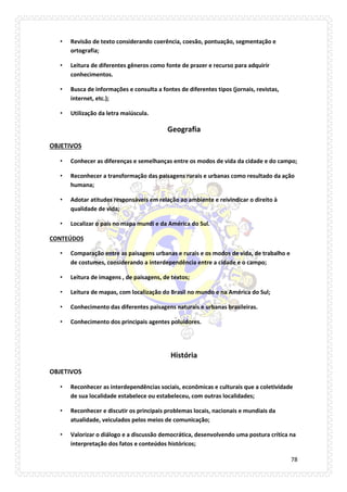 78 
• Revisão de texto considerando coerência, coesão, pontuação, segmentação e ortografia; 
• Leitura de diferentes gêneros como fonte de prazer e recurso para adquirir conhecimentos. 
• Busca de informações e consulta a fontes de diferentes tipos (jornais, revistas, internet, etc.); 
• Utilização da letra maiúscula. 
Geografia 
OBJETIVOS 
• Conhecer as diferenças e semelhanças entre os modos de vida da cidade e do campo; 
• Reconhecer a transformação das paisagens rurais e urbanas como resultado da ação humana; 
• Adotar atitudes responsáveis em relação ao ambiente e reivindicar o direito à qualidade de vida; 
• Localizar o país no mapa mundi e da América do Sul. 
CONTEÚDOS 
• Comparação entre as paisagens urbanas e rurais e os modos de vida, de trabalho e de costumes, considerando a interdependência entre a cidade e o campo; 
• Leitura de imagens , de paisagens, de textos; 
• Leitura de mapas, com localização do Brasil no mundo e na América do Sul; 
• Conhecimento das diferentes paisagens naturais e urbanas brasileiras. 
• Conhecimento dos principais agentes poluidores. 
História 
OBJETIVOS 
• Reconhecer as interdependências sociais, econômicas e culturais que a coletividade de sua localidade estabelece ou estabeleceu, com outras localidades; 
• Reconhecer e discutir os principais problemas locais, nacionais e mundiais da atualidade, veiculados pelos meios de comunicação; 
• Valorizar o diálogo e a discussão democrática, desenvolvendo uma postura crítica na interpretação dos fatos e conteúdos históricos;  