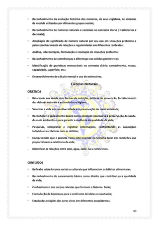 80 
• Reconhecimento da evolução histórica dos números, de seus registros, de sistemas de medida utilizados por diferentes grupos sociais; 
• Reconhecimento de números naturais e racionais no contexto diário ( fracionários e decimais); 
• Ampliação do significado de número natural por seu uso em situações problema e pelo reconhecimento de relações e regularidades em diferentes contextos; 
• Análise, interpretação, formulação e resolução de situações problema; 
• Reconhecimento de semelhanças e diferenças nos sólidos geométricos; 
• Identificação de grandezas mensuráveis no contexto diário: comprimento, massa, capacidade, superfície, etc.; 
• Desenvolvimento de cálculo mental e uso de estimativas. 
Ciências Naturais 
OBJETIVOS 
• Relacionar sua saúde com formas de nutrição, práticas de prevenção, fortalecimento das defesas naturais e estimuladas e higiene; 
• Valorizar a vida em sua diversidade e a preservação do meio ambiente; 
• Reconhecer o saneamento básico como condição necessária à preservação da saúde, do meio ambiente e para garantir a melhoria da qualidade de vida; 
• Pesquisar, interpretar e registrar informações, confrontando as suposições individuais e coletivas com as obtidas; 
• Compreender que o planeta Terra está inserido no Sistema Solar em condições que proporcionam a existência da vida; 
. Identificar as relações entre solo, água, calor, luz e seres vivos. 
CONTEÚDOS 
• Reflexão sobre fatores sociais e culturais que influenciam os hábitos alimentares; 
• Reconhecimento do saneamento básico como direito que contribui para qualidade de vida; 
• Conhecimento dos corpos celestes que formam o Sistema Solar; 
• Formulação de hipóteses para o confronto de ideias e resultados; 
• Estudo das relações dos seres vivos em diferentes ecossistemas.  