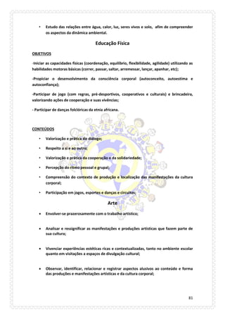 81 
• Estudo das relações entre água, calor, luz, seres vivos e solo, afim de compreender os aspectos da dinâmica ambiental. 
Educação Física 
OBJETIVOS 
-Iniciar as capacidades físicas (coordenação, equilíbrio, flexibilidade, agilidade) utilizando as habilidades motoras básicas (correr, passar, saltar, arremessar, lançar, apanhar, etc); 
-Propiciar o desenvolvimento da consciência corporal (autoconceito, autoestima e autoconfiança); 
-Participar de jogo (com regras, pré-desportivos, cooperativos e culturais) e brincadeira, valorizando ações de cooperação e suas vivências; 
- Participar de danças folclóricas da etnia africana. 
CONTEÚDOS 
• Valorização e prática do diálogo; 
• Respeito a si e ao outro; 
• Valorização e prática da cooperação e da solidariedade; 
• Percepção do ritmo pessoal e grupal; 
• Compreensão do contexto de produção e localização das manifestações da cultura corporal; 
• Participação em jogos, esportes e danças e circuitos; 
Arte 
 Envolver-se prazerosamente com o trabalho artístico; 
 Analisar e ressignificar as manifestações e produções artísticas que fazem parte de sua cultura; 
 Vivenciar experiências estéticas ricas e contextualizadas, tanto no ambiente escolar quanto em visitações a espaços de divulgação cultural; 
 Observar, identificar, relacionar e registrar aspectos alusivos ao conteúdo e forma das produções e manifestações artísticas e da cultura corporal; 
 