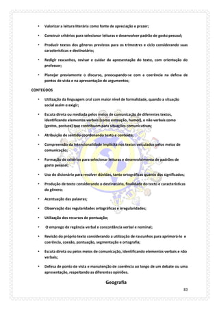 83 
• Valorizar a leitura literária como fonte de apreciação e prazer; 
• Construir critérios para selecionar leituras e desenvolver padrão de gosto pessoal; 
• Produzir textos dos gêneros previstos para os trimestres e ciclo considerando suas características e destinatário; 
• Redigir rascunhos, revisar e cuidar da apresentação do texto, com orientação do professor; 
• Planejar previamente o discurso, preocupando-se com a coerência na defesa de pontos de vista e na apresentação de argumentos; 
CONTEÚDOS 
• Utilização da linguagem oral com maior nível de formalidade, quando a situação social assim o exigir; 
• Escuta direta ou mediada pelos meios de comunicação de diferentes textos, identificando elementos verbais (como entoação, humor), e não verbais como (gestos, postura) que contribuem para situações comunicativas; 
• Atribuição de sentido coordenando texto e contexto; 
• Compreensão da intencionalidade implícita nos textos veiculados pelos meios de comunicação; 
• Formação de critérios para selecionar leituras e desenvolvimento de padrões de gosto pessoal; 
• Uso do dicionário para resolver dúvidas, tanto ortográficas quanto dos significados; 
• Produção de texto considerando o destinatário, finalidade do texto e características do gênero; 
• Acentuação das palavras; 
• Observação das regularidades ortográficas e irregularidades; 
• Utilização dos recursos de pontuação; 
• O emprego de regência verbal e concordância verbal e nominal; 
• Revisão do próprio texto considerando a utilização de rascunhos para aprimorá-lo e coerência, coesão, pontuação, segmentação e ortografia; 
• Escuta direta ou pelos meios de comunicação, identificando elementos verbais e não verbais; 
• Defesa de ponto de vista e manutenção de coerência ao longo de um debate ou uma apresentação, respeitando as diferentes opiniões. 
Geografia  