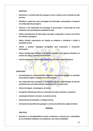84 
OBJETIVOS 
• Reconhecer a transformação das paisagens rurais e urbanas como resultado da ação humana; 
• Identificar o papel das novas tecnologias da informação, comunicação e transporte na configuração das paisagens; 
• Valorizar o uso responsável da tecnologia na preservação e conservação do meio ambiente e da manutenção da qualidade de vida; 
• Utilizar procedimentos de observação, descrição, comparação e síntese como forma de entender a paisagem; 
• Adotar atitudes responsáveis em relação ao ambiente e reivindicar o direito à qualidade de vida; 
• Utilizar e produzir linguagem cartográfica para representar e interpretar informações. 
• Propor soluções para diminuir os problemas causados pelos agentes poluidores no entorno da escola, no bairro e no município. 
• Valorizar e respeitar a diversidade cultural das diferentes regiões brasileiras. 
CONTEÚDOS 
• Conscientização da responsabilidade individual e das políticas públicas na resolução dos problemas ligados a poluição do meio ambiente; 
• Uso responsável das tecnologias e os problemas gerados pela utilização de técnicas predatórias que acarretam poluição, desmatamento em larga escala; 
• Leitura de imagens , de paisagens, de textos; 
• Cartografia utilizada para leitura e construção de mapas, desenhos e maquetes; 
• Localização do Brasil no mundo e na América do Sul; 
• Conhecimento da produção e reciclagem do lixo; 
• Conhecimento das diferentes paisagens e culturas das diferentes regiões do Brasil. 
História 
OBJETIVOS 
• Reconhecer as interdependências sociais, econômicas e culturais que a coletividade de sua localidade estabelece ou estabeleceu, com outras localidades;  