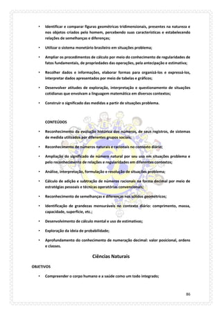 86 
• Identificar e comparar figuras geométricas tridimensionais, presentes na natureza e nos objetos criados pelo homem, percebendo suas características e estabelecendo relações de semelhanças e diferenças; 
• Utilizar o sistema monetário brasileiro em situações problema; 
• Ampliar os procedimentos de cálculo por meio do conhecimento de regularidades de fatos fundamentais, de propriedades das operações, pela antecipação e estimativa; 
• Recolher dados e informações, elaborar formas para organizá-los e expressá-los, interpretar dados apresentados por meio de tabelas e gráficos; 
• Desenvolver atitudes de exploração, interpretação e questionamento de situações cotidianas que envolvam a linguagem matemática em diversos contextos; 
• Construir o significado das medidas a partir de situações problema. 
CONTEÚDOS 
• Reconhecimento da evolução histórica dos números, de seus registros, de sistemas de medida utilizados por diferentes grupos sociais; 
• Reconhecimento de números naturais e racionais no contexto diário; 
• Ampliação do significado de número natural por seu uso em situações problema e pelo reconhecimento de relações e regularidades em diferentes contextos; 
• Análise, interpretação, formulação e resolução de situações problema; 
• Cálculo de adição e subtração de números racionais na forma decimal por meio de estratégias pessoais e técnicas operatórias convencionais; 
• Reconhecimento de semelhanças e diferenças nos sólidos geométricos; 
• Identificação de grandezas mensuráveis no contexto diário: comprimento, massa, capacidade, superfície, etc.; 
• Desenvolvimento de cálculo mental e uso de estimativas; 
• Exploração da ideia de probabilidade; 
• Aprofundamento do conhecimento de numeração decimal: valor posicional, ordens e classes. 
Ciências Naturais 
OBJETIVOS 
• Compreender o corpo humano e a saúde como um todo integrado;  