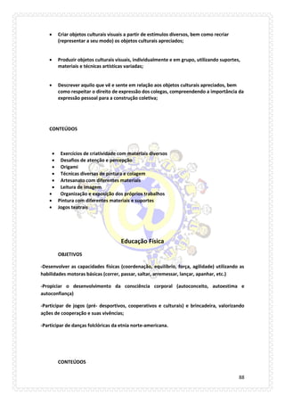 88 
 Criar objetos culturais visuais a partir de estímulos diversos, bem como recriar (representar a seu modo) os objetos culturais apreciados; 
 Produzir objetos culturais visuais, individualmente e em grupo, utilizando suportes, materiais e técnicas artísticas variadas; 
 Descrever aquilo que vê e sente em relação aos objetos culturais apreciados, bem como respeitar o direito de expressão dos colegas, compreendendo a importância da expressão pessoal para a construção coletiva; 
CONTEÚDOS 
 Exercícios de criatividade com materiais diversos 
 Desafios de atenção e percepção 
 Origami 
 Técnicas diversas de pintura e colagem 
 Artesanato com diferentes materiais 
 Leitura de imagem 
 Organização e exposição dos próprios trabalhos 
 Pintura com diferentes materiais e suportes 
 Jogos teatrais 
Educação Física 
OBJETIVOS 
-Desenvolver as capacidades físicas (coordenação, equilíbrio, força, agilidade) utilizando as habilidades motoras básicas (correr, passar, saltar, arremessar, lançar, apanhar, etc.) 
-Propiciar o desenvolvimento da consciência corporal (autoconceito, autoestima e autoconfiança) 
-Participar de jogos (pré- desportivos, cooperativos e culturais) e brincadeira, valorizando ações de cooperação e suas vivências; 
-Participar de danças folclóricas da etnia norte-americana. 
CONTEÚDOS  