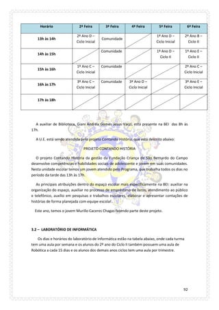 92 
Horário 2ª Feira 3ª Feira 4ª Feira 5ª Feira 6ª Feira 
13h às 14h 
2º Ano D – Ciclo Inicial 
Comunidade 
1º Ano D – Ciclo Inicial 
2º Ano B – Ciclo II 
14h às 15h 
Comunidade 
1º Ano D – Ciclo II 
1º Ano E – Ciclo II 
15h às 16h 
1º Ano C – Ciclo Inicial 
Comunidade 
2º Ano C – Ciclo Inicial 
16h às 17h 
3º Ano C – Ciclo Inicial 
Comunidade 
3º Ano D – Ciclo Inicial 
3º Ano E – Ciclo Inicial 
17h às 18h 
A auxiliar de Biblioteca, Giani Andréa Gomes Jesus Vaczi, está presente na BEI das 8h às 17h. 
A U.E. está sendo atendida pelo projeto Contando História, que está descrito abaixo: 
PROJETO CONTANDO HISTÓRIA 
O projeto Contando História da gestão da Fundação Criança de São Bernardo do Campo desenvolve competências e habilidades sociais de adolescente e jovem em suas comunidades. Nesta unidade escolar temos um jovem atendido pelo Programa, que trabalha todos os dias no período da tarde das 13h às 17h. 
As principais atribuições dentro do espaço escolar mais especificamente na BEI: auxiliar na organização do espaço, auxiliar no processo de empréstimo de livros, atendimento ao público e telefônico, auxílio em pesquisas e trabalhos escolares, elaborar e apresentar contações de histórias de forma planejada com equipe escolar. 
Este ano, temos o jovem Murillo Caceres Chagas fazendo parte deste projeto. 
3.2 – LABORATÓRIO DE INFORMÁTICA 
Os dias e horários do laboratório de Informática estão na tabela abaixo, onde cada turma tem uma aula por semana e os alunos do 2º ano do Ciclo II também possuem uma aula de Robótica a cada 15 dias e os alunos dos demais anos ciclos tem uma aula por trimestre.  
