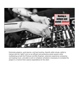 https://pixabay.com/en/dj-deejay-music-night-nightclub-720589/
Honing a
unique and
useful Skillset
Extremely adaptive, quick learner, and hard working. Specific skills include: ability to
interact with the “talent” and run an efficient and productive studio session while
multitasking as both the Producer and Mix Engineer, extensive experience composing
and reading music, and able to work on whatever schedule is necessary to complete the
project in a manner that is above expectations for the client.
 