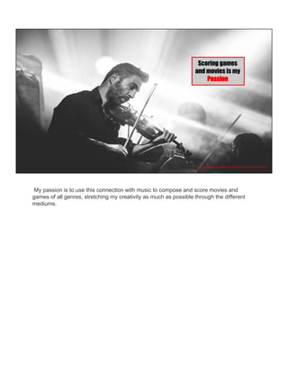 Scoring games
and movies is my
Passion
https://pixabay.com/en/violinist-concert-music-player-407185/
My passion is to use this connection with music to compose and score movies and
games of all genres, stretching my creativity as much as possible through the different
mediums.
 