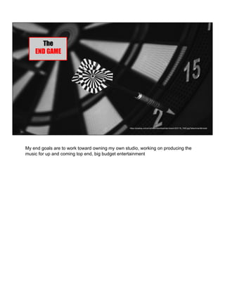 https://pixabay.com/en/photos/download/dart-board-933118_1920.jpg?attachment&modal
The
END GAME
My end goals are to work toward owning my own studio, working on producing the
music for up and coming top end, big budget entertainment
 