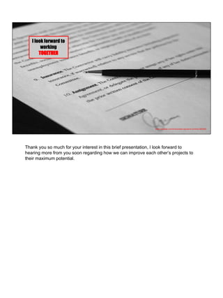 https://pixabay.com/en/business-signature-contract-962358/
I look forward to
working
TOGETHER
Thank you so much for your interest in this brief presentation, I look forward to
hearing more from you soon regarding how we can improve each other’s projects to
their maximum potential.
 