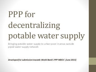 PPP for
decentralizing
potable water supply
Bringing potable water supply to urban poor in areas outside
piped water supply network
Developed for submission towards World Bank’s PPP MOOC (June 2015)
 