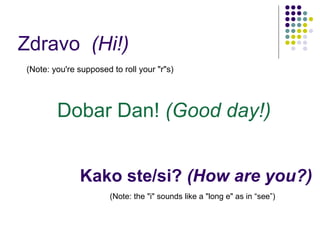 Kako ste/si?  (How are you?) ,[object Object],(Note: the &quot;i&quot; sounds like a &quot;long e&quot; as in “see”) Dobar Dan!  (Good day!) Zdravo  (Hi!) 
