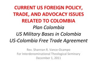 CURRENT US FOREIGN POLICY, TRADE, AND ADVOCACY ISSUES RELATED TO COLOMBIA Plan Colombia US Military Bases in Colombia US-Colombia Free Trade Agreement Rev. Shannan R. Vance-Ocampo For Interdenominational Theological Seminary December 1, 2011 