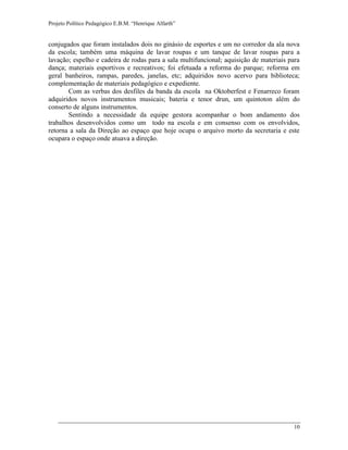 Projeto Político Pedagógico E.B.M. “Henrique Alfarth” 
10 
conjugados que foram instalados dois no ginásio de esportes e um no corredor da ala nova da escola; também uma máquina de lavar roupas e um tanque de lavar roupas para a lavação; espelho e cadeira de rodas para a sala multifuncional; aquisição de materiais para dança; materiais esportivos e recreativos; foi efetuada a reforma do parque; reforma em geral banheiros, rampas, paredes, janelas, etc; adquiridos novo acervo para biblioteca; complementação de materiais pedagógico e expediente. 
Com as verbas dos desfiles da banda da escola na Oktoberfest e Fenarreco foram adquiridos novos instrumentos musicais; bateria e tenor drun, um quintoton além do conserto de alguns instrumentos. 
Sentindo a necessidade da equipe gestora acompanhar o bom andamento dos trabalhos desenvolvidos como um todo na escola e em consenso com os envolvidos, retorna a sala da Direção ao espaço que hoje ocupa o arquivo morto da secretaria e este ocupara o espaço onde atuava a direção. 
 