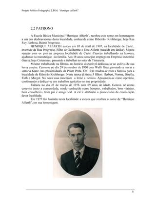 Projeto Político Pedagógico E.B.M. “Henrique Alfarth” 
11 
2.2 PATRONO 
A Escola Básica Municipal “Henrique Alfarth”, recebeu este nome em homenagem a um dos desbravadores desta localidade, conhecida como Ribeirão Krohberger, hoje Rua Ruy Barbosa, Bairro Progresso. 
HENRIQUE ALFARTH nasceu em 05 de abril de 1907, na localidade de Caeté., extensão da Rua Progresso. Filho de Guilherme e Ema Alfarth (nascida em Ianike). Morou sempre com os pais na pequena localidade de Caeté. Cresceu trabalhando na lavoura, ajudando na manutenção da família. Aos 18 anos consegue emprego na Empresa Industrial Garcia, hoje Coteminas, passando a trabalhar no setor da Tinturaria. 
Mesmo trabalhando na fábrica, no horário disponível dedicava-se ao cultivo de sua horta caseira. Casou-se no dia 29 de outubro de 1930 com Walli Phea, passando a morar a serraria Kratz, nas proximidades da Ponte Preta. Em 1944 mudou-se com a família para a localidade de Ribeirão Krohberger. Nesta época já tinha 5 filhos: Herbert, Norma, Gisella, Ruth e Margot. Na nova casa nasceram a Irene a Ismália. Aposentou-se como operário, continuando a dedicar-se aos trabalhos agrícolas em sua propriedade. 
Faleceu no dia 23 de março de 1976 com 69 anos de idade. Gozava de ótimo conceito junto a comunidade, sendo conhecido como honesto, trabalhador, bom vizinho, bom conselheiro, bom pai e amigo leal. A ele é atribuído o pioneirismo da colonização desta localidade. 
Em 1977 foi fundada nesta localidade a escola que recebeu o nome de “Henrique Alfarth”, em sua homenagem. 
 