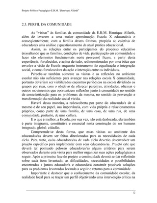 Projeto Político Pedagógico E.B.M. “Henrique Alfarth” 
12 
2.3. PERFIL DA COMUNIDADE 
As “visitas” às famílias da comunidade da E.B.M. Henrique Alfarth, além de levarem a uma maior aproximação Escola X educando/a e conseqüentemente, com a família destes últimos, propicia ao coletivo de educadores uma análise e questionamento da atual prática educacional. 
Assim, as relações entre os participantes do processo educativo (ressaltando que as famílias, condições de vida, participação em comunidade e lazer são elementos fundamentais neste processo) ficam, a partir desta experiência, fortalecidas, e acima de tudo, redimensionadas por uma ótica que envolve a visão de Escola enquanto instrumento de equalização e integração social, e como fortalecedora da ação e interação entre os indivíduos. 
Percebe-se também somente as visitas e as reflexões no ambiente escolar não são suficientes para avançar nas relações escola X comunidade, portanto deveriam ser viabilizados encontros periódicos na escola dividindo os grupos por ruas, com o objetivo de oferecer palestras, atividades, oficinas e outros movimentos que oportunizem reflexões junto à comunidade no sentido de conscientização para os problemas da mesma, no sentido de prevenção e transformação da realidade social vivida. 
Haverá dessa maneira, a redescoberta por parte do educando/a de si mesmo e de seu papel, sua importância, com vida própria e relacionamentos próprios, como parte de uma família, de uma casa, de uma rua, de uma comunidade, portanto, de uma cultura. 
E o que é melhor, a Escola, por sua vez, não está deslocada, ela também é parte integrante, constitutiva e essencial nesta construção do ser humano integrado, global: cidadão. 
Compreende-se desta forma, que estas visitas ao ambiente dos educandos/as devem ser feitas direcionadas para as necessidades de cada ciclo. Para tanto, os/as educadores/as de cada ciclo deverão desenvolver um projeto específico para implementar com seus educandos/as. Projeto este que deverá ter pontuado pelos/as educadores/as alguns critérios para serem observados durante esta visita para melhor organizar suas ações pedagógicas a seguir. Após a primeira fase do projeto a continuidade deverá se dar refletindo sobre cada item levantado, as dificuldades, necessidades e possibilidades encontradas e juntos educador/a e educando/a construir possíveis soluções para os problemas levantados levando a seguir o retorno para a comunidade. 
Importante é destacar que o conhecimento da comunidade escolar, da realidade local para se traçar um perfil objetivando uma intervenção crítica na  