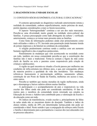Projeto Político Pedagógico E.B.M. “Henrique Alfarth” 
14 
3. DIAGNÓSTICO DA UNIDADE ESCOLAR 
3.1 CONTEXTO SÓCIO-ECONÔMICO, CULTURAL E EDUCACIONAL1.. 
O contexto apresentado no diagnóstico realizado anteriormente retrata a realidade da comunidade, embora superficialmente, muito próximo do atual, porém algumas considerações a mais se fazem necessárias. 
O aspecto “heterogeneidade” continua a ser um dos mais marcantes. Percebe-se uma diversidade muito grande na realidade sócio-cultural das famílias. A pouca preocupação como lado abrangente da cultura ², verificada anteriormente, começa a se tornar mais presente entre as famílias. 
Como fonte de informações podemos ainda citar primeiramente como mais utilizadas o rádio e a TV, havendo uma penetração ainda bastante tímida de jornais impressos e da Internet no cotidiano da comunidade. 
A religião predominante continua sendo a católica com um aumento bastante significativo das evangélicas pentecostais. 
Paralelamente às mudanças que vêm acontecendo na sociedade como um todo, também em nossa comunidade percebe-se que a constituição das famílias não é mais a tradicional. Torna-se comum a figura da mãe como chefe de família ou avós e parentes como responsáveis pela criação de crianças e adolescentes. 
A região na qual encontra-se situada a Escola passou por melhorias nas condições de infra-estrutura nos últimos anos, o que, por conseguinte, afetou de maneira positiva a qualidade de vida dos moradores. Tais mudanças referem-se basicamente à pavimentação asfáltica, saneamento urbano, construção de um Posto de Saúde da Família, melhorias em acesso à ruas, entre outros. 
Percebe-se também que muitas moradias da região melhoraram, ainda que o desemprego e baixos salários afetem muitas famílias. 
A participação e o acompanhamento de pais e responsáveis na vida escolar dos filhos ainda não pode ser considerada satisfatória. O fato de muitos pais e membros da comunidade terem retornado aos estudos na Educação de Jovens e Adultos tem contribuído para a valorização da Escola e da educação como um todo. 
Os índices de transferências, evasão escolar e, principalmente de faltas às aulas ainda não se encontram dentro do desejado. Também o índice de alunos retidos, média de 20% em determinadas turmas,ainda não pode ser considerado o ideal. Neste sentido é que a conjugação de esforços entre Escola e família é determinante para a permanência e sucesso dos (as) educandos (as) no processo educativo.  