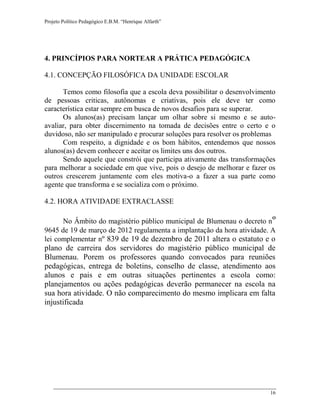 Projeto Político Pedagógico E.B.M. “Henrique Alfarth” 
16 
4. PRINCÍPIOS PARA NORTEAR A PRÁTICA PEDAGÓGICA 
4.1. CONCEPÇÃO FILOSÓFICA DA UNIDADE ESCOLAR 
Temos como filosofia que a escola deva possibilitar o desenvolvimento de pessoas criticas, autônomas e criativas, pois ele deve ter como característica estar sempre em busca de novos desafios para se superar. 
Os alunos(as) precisam lançar um olhar sobre si mesmo e se auto- avaliar, para obter discernimento na tomada de decisões entre o certo e o duvidoso, não ser manipulado e procurar soluções para resolver os problemas 
Com respeito, a dignidade e os bom hábitos, entendemos que nossos alunos(as) devem conhecer e aceitar os limites uns dos outros. 
Sendo aquele que constrói que participa ativamente das transformações para melhorar a sociedade em que vive, pois o desejo de melhorar e fazer os outros crescerem juntamente com eles motiva-o a fazer a sua parte como agente que transforma e se socializa com o próximo. 
4.2. HORA ATIVIDADE EXTRACLASSE 
No Âmbito do magistério público municipal de Blumenau o decreto nº 9645 de 19 de março de 2012 regulamenta a implantação da hora atividade. A lei complementar nº 839 de 19 de dezembro de 2011 altera o estatuto e o plano de carreira dos servidores do magistério público municipal de Blumenau. Porem os professores quando convocados para reuniões pedagógicas, entrega de boletins, conselho de classe, atendimento aos alunos e pais e em outras situações pertinentes a escola como: planejamentos ou ações pedagógicas deverão permanecer na escola na sua hora atividade. O não comparecimento do mesmo implicara em falta injustificada 
 