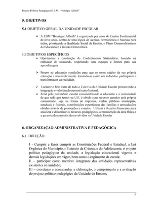 Projeto Político Pedagógico E.B.M. “Henrique Alfarth” 
17 
5. OBJETIVOS 
5.1 OBJETIVO GERAL DA UNIDADE ESCOLAR 
 A EBM “Henrique Alfarth” é organizada por anos do Ensino Fundamental de nove anos, dentro de uma lógica de Acesso, Permanência e Sucesso para todos, priorizando a Qualidade Social de Ensino, o Pleno Desenvolvimento do Educando e a Gestão Democrática. 
5.2 OBJETIVOS ESPECÍFICOS 
 Oportunizar a construção do Conhecimento Sistemático, baseado na realidade do educando, respeitando seus espaços e limites para sua aprendizagem. 
 Propor ao educando condições para que se torne sujeito da sua própria educação e desenvolvimento tornando-se assim um indivíduo participante e transformador da realidade. 
 Garantir o bem estar de todo o Coletivo da Unidade Escolar promovendo a integração e valorização pessoal e profissional. 
 Zelar pelo patrimônio escolar conscientizando o educando e a comunidade de que tudo que temos na U.E. é obtido com recursos gerados pela própria comunidade, seja na forma de impostos, verbas públicas municipais, estaduais e federais, contribuições espontâneas das famílias e arrecadações obtidas através de promoções e eventos. Utilizar a Receita Financeira para atualizar e dinamizar os recursos pedagógicos, a manutenção da área física e a garantia dos projetos desenvolvidos na Unidade Escolar 
6. ORGANIZAÇÃO ADMINISTRATIVA E PEDAGÓGICA 
6.1. DIREÇÃO 
I - Cumprir e fazer cumprir as Constituições Federal e Estadual, a Lei Orgânica do Município, o Estatuto da Criança e do Adolescente, o projeto político pedagógico da unidade, a legislação educacional vigente e demais legislações em vigor, bem como o regimento da escola; 
II – participar como membro integrante das entidades representativas existentes na unidade; 
III – coordenar e acompanhar a elaboração, o cumprimento e a avaliação do projeto político pedagógico da Unidade de Ensino;  