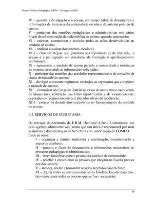 Projeto Político Pedagógico E.B.M. “Henrique Alfarth” 
18 
IV – garantir a divulgação e o acesso, em tempo hábil, de documentos e informações de interesses da comunidade escolar e do sistema público de ensino; 
V – participar das reuniões pedagógicas e administrativas nos vários níveis da administração da rede pública de ensino, quando convocado; 
VI – orientar, acompanhar e articular todas as ações desenvolvidas na unidade de ensino; 
VII – analisar e assinar documentos escolares; 
VIII – criar estratégias que garantam aos trabalhadores da educação, o acesso e a participação em atividades de formação e aperfeiçoamento profissional; 
IX – representar a unidade de ensino perante a comunidade e instâncias do sistema, prestando as informações solicitadas; 
X – participar das reuniões das entidades representativas e do conselho de classe da unidade de ensino; 
XI – divulgar o presente regimento em todos os segmentos que compõem a unidade de ensino; 
XII – comunicar ao Conselho Tutelar os casos de maus tratos envolvendo os alunos (as), reiteração das faltas injustificadas e de evasão escolar, esgotados os recursos escolares e elevados níveis de repetência; 
XIII – exercer os demais atos necessários ao funcionamento da unidade de ensino. 
6.2. SERVIÇOS DE SECRETARIA 
Os serviços de Secretaria da E.B.M. Henrique Alfarth é constituído por dois agentes administrativos, sendo que um deles é responsável por toda assinatura e documentação da Secretaria com autorização do COMED. 
Cabe ao setor: 
I – organizar e manter atualizada a escrituração, documentação e arquivos escolares; 
II – garantir o fluxo de documentos e informações necessários ao processo pedagógico e administrativo; 
III – fazer fotocópias para o pessoal da escola e da comunidade; 
IV – receber e encaminhar as pessoas que chegam na Escola para os devidos setores; 
V – atender, anotar e transmitir recados recebidos via telefone; 
VI – digitar todas as correspondências da Unidade Escolar para pais, bem como para todas as pessoas que se fizer necessário;  