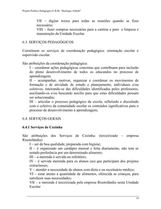 Projeto Político Pedagógico E.B.M. “Henrique Alfarth” 
19 
VII – digitar textos para todas as reuniões quando se fizer necessário; 
VIII – fazer compras necessárias para a cantina e para a limpeza e manutenção da Unidade Escolar. 
6.3. SERVIÇOS PEDAGÓGICOS 
Constituem os serviços de coordenação pedagógica: orientação escolar e supervisão escolar. 
São atribuições da coordenação pedagógica: 
I – coordenar ações pedagógicas concretas que contribuam para inclusão do pleno desenvolvimento de todos os educandos no processo de aprendizagem; 
II – acompanhar, motivar, organizar e coordenar os movimentos de formação e de atividade de estudo e planejamento, individuais e/ou coletivos, inteirando-se das dificuldades identificadas pelos professores, auxiliando-os e/ou buscando auxílio para que estas dificuldades possam ser solucionadas; 
III – articular o processo pedagógico da escola, refletindo e discutindo com o coletivo da comunidade escolar os conteúdos significativos para o processo de desenvolvimento à aprendizagem; 
6.4. SERVIÇOS GERAIS 
6.4.1 Serviços de Cozinha 
São atribuições dos Serviços de Cozinha: (terceirizado – empresa Risotolândia) 
I – ser de boa qualidade, preparada com higiene; 
II – é organizado um cardápio mensal e feita diariamente, não tem se notado preferência por um determinado alimento; 
III – a merenda é servida no refeitório; 
IV – é servida merenda para os alunos (as) que participam dos projetos extraclasses; 
V – atender a necessidade de alunos com dieta e ou receituário médico; 
VI – estar atento a quantidade de alimentos, oferecida as crianças, para satisfazer suas necessidades; 
VII – a merenda é terceirizada pela empresa Risotolândia nesta Unidade Escolar  