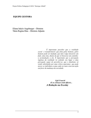 Projeto Político Pedagógico E.B.M. “Henrique Alfarth” 
2 
EQUIPE GESTORA 
Elliiana IInáciio Augsburrgerr –– Diirrettorra 
Tâniia Regiina Diias –– Diirrettorra Adjjuntta 
É importante perceber que a realidade social é transformável; que feita pelos homens, pelos homens pode ser mudada; que não é algo intocável, um fado, uma sina, diante de que só houvesse um caminho: a acomodação a ela. É importante que a percepção ingênua da realidade vá cedendo seu lugar a uma percepção capaz de perceber-se; que o fatalismo vá sendo substituído por uma crítica esperança que pode mover os indivíduos a uma cada vez mais concreta ação em favor da mudança da sociedade. 
Eglê Franchi 
(E as crianças eram difíceis... 
A Redação na Escola) 
 
