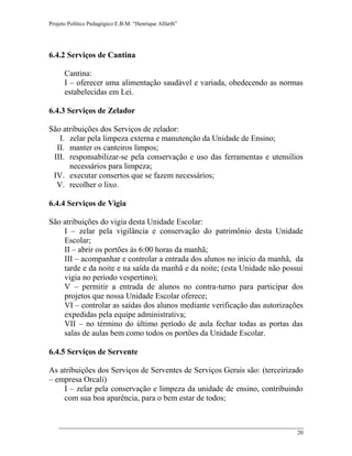 Projeto Político Pedagógico E.B.M. “Henrique Alfarth” 
20 
6.4.2 Serviços de Cantina 
Cantina: 
I – oferecer uma alimentação saudável e variada, obedecendo as normas estabelecidas em Lei. 
6.4.3 Serviços de Zelador 
São atribuições dos Serviços de zelador: 
I. zelar pela limpeza externa e manutenção da Unidade de Ensino; 
II. manter os canteiros limpos; 
III. responsabilizar-se pela conservação e uso das ferramentas e utensílios necessários para limpeza; 
IV. executar consertos que se fazem necessários; 
V. recolher o lixo. 
6.4.4 Serviços de Vigia 
São atribuições do vigia desta Unidade Escolar: 
I – zelar pela vigilância e conservação do patrimônio desta Unidade Escolar; 
II – abrir os portões às 6:00 horas da manhã; 
III – acompanhar e controlar a entrada dos alunos no início da manhã, da tarde e da noite e na saída da manhã e da noite; (esta Unidade não possui vigia no período vespertino); 
V – permitir a entrada de alunos no contra-turno para participar dos projetos que nossa Unidade Escolar oferece; 
VI – controlar as saídas dos alunos mediante verificação das autorizações expedidas pela equipe administrativa; 
VII – no término do último período de aula fechar todas as portas das salas de aulas bem como todos os portões da Unidade Escolar. 
6.4.5 Serviços de Servente 
As atribuições dos Serviços de Serventes de Serviços Gerais são: (terceirizado – empresa Orcali) 
I – zelar pela conservação e limpeza da unidade de ensino, contribuindo com sua boa aparência, para o bem estar de todos;  