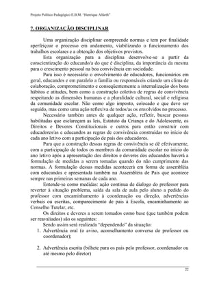 Projeto Político Pedagógico E.B.M. “Henrique Alfarth” 
22 
7. ORGANIZAÇÃO DISCIPLINAR 
Uma organização disciplinar compreende normas e tem por finalidade aperfeiçoar o processo em andamento, viabilizando o funcionamento dos trabalhos escolares e a obtenção dos objetivos previstos. 
Esta organização para a disciplina desenvolve-se a partir da conscientização do educando/a do que é disciplina, da importância da mesma para o crescimento pessoal na boa convivência em sociedade. 
Para isso é necessário o envolvimento de educadores, funcionários em geral, educandos e em paralelo a família ou responsáveis criando um clima de colaboração, comprometimento e conseqüentemente a internalização dos bons hábitos e atitudes, bem como a construção coletiva de regras de convivência respeitando as dimensões humanas e a pluralidade cultural, social e religiosa da comunidade escolar. Não como algo imposto, colocado e que deve ser seguido, mas como uma ação reflexiva de todos/as os envolvidos no processo. 
Necessário também antes de qualquer ação, refletir, buscar pessoas habilitadas que esclareçam as leis, Estatuto da Criança e do Adolescente, os Direitos e Deveres Constitucionais e outros para então construir com educadores/as e educandos as regras de convivência construídas no início de cada ano letivo com a participação de pais dos educadores. 
Para que a construção dessas regras de convivência se dê efetivamente, com a participação de todos os membros da comunidade escolar no início do ano letivo após a apresentação dos direitos e deveres dos educandos haverá a formulação de medidas a serem tomadas quando do não cumprimento das normas. A formulação dessas medidas acontecerá em forma de assembléia com educandos e apresentada também na Assembléia de Pais que acontece sempre nas primeiras semanas de cada ano. 
Entende-se como medidas: ação continua de dialogo do professor para reverter à situação problema, saída da sala de aula pelo aluno a pedido do professor com encaminhamento à coordenação ou direção, advertências verbais ou escritas, comparecimento de pais à Escola, encaminhamento ao Conselho Tutelar, etc. 
Os direitos e deveres a serem tomados como base (que também podem ser reavaliados) são os seguintes: 
Sendo assim será realizada “dependendo” da situação: 
1. Advertência oral (o aviso, aconselhamento conversa do professor ou coordenador); 
2. Advertência escrita (bilhete para os pais pelo professor, coordenador ou até mesmo pelo diretor)  