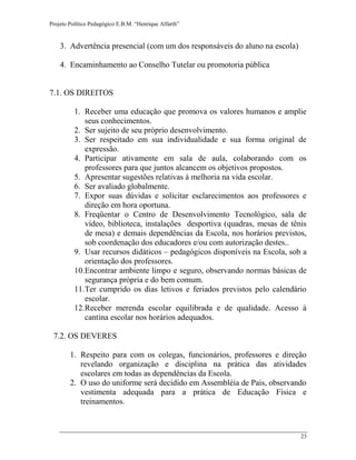 Projeto Político Pedagógico E.B.M. “Henrique Alfarth” 
23 
3. Advertência presencial (com um dos responsáveis do aluno na escola) 
4. Encaminhamento ao Conselho Tutelar ou promotoria pública 
7.1. OS DIREITOS 
1. Receber uma educação que promova os valores humanos e amplie seus conhecimentos. 
2. Ser sujeito de seu próprio desenvolvimento. 
3. Ser respeitado em sua individualidade e sua forma original de expressão. 
4. Participar ativamente em sala de aula, colaborando com os professores para que juntos alcancem os objetivos propostos. 
5. Apresentar sugestões relativas à melhoria na vida escolar. 
6. Ser avaliado globalmente. 
7. Expor suas dúvidas e solicitar esclarecimentos aos professores e direção em hora oportuna. 
8. Freqüentar o Centro de Desenvolvimento Tecnológico, sala de vídeo, biblioteca, instalações desportiva (quadras, mesas de tênis de mesa) e demais dependências da Escola, nos horários previstos, sob coordenação dos educadores e/ou com autorização destes.. 
9. Usar recursos didáticos – pedagógicos disponíveis na Escola, sob a orientação dos professores. 
10. Encontrar ambiente limpo e seguro, observando normas básicas de segurança própria e do bem comum. 
11. Ter cumprido os dias letivos e feriados previstos pelo calendário escolar. 
12. Receber merenda escolar equilibrada e de qualidade. Acesso à cantina escolar nos horários adequados. 
7.2. OS DEVERES 
1. Respeito para com os colegas, funcionários, professores e direção revelando organização e disciplina na prática das atividades escolares em todas as dependências da Escola. 
2. O uso do uniforme será decidido em Assembléia de Pais, observando vestimenta adequada para a prática de Educação Física e treinamentos.  