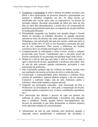 Projeto Político Pedagógico E.B.M. “Henrique Alfarth” 
24 
3. Freqüência e assiduidade às aulas e demais atividades escolares com plena e ativa participação no processo educativo apresentando seu material e trabalhos completos em dia. As faltas devem ser justificadas por escrito pelos pais ou responsáveis, ou através de atestados médico. Havendo necessidade de faltar por mais de três dias ou mais dias alternadamente, a escola deve ser comunicada de preferência pessoalmente pelos pais ou responsáveis ou pelo telefone (Coordenação/Direção) 
4. Pontualidade (seguindo seu horário) mas quando chegar à Escola depois de iniciados os trabalhos docentes, ou quando necessitar ausentar-se antes do término das aulas apresentar-se á Coordenação Pedagógica, com autorização dos pais por escrito, sendo que para os alunos de Jardim III a 4ª série se faz necessário a presença dos pais um de um responsável. Para acesso à biblioteca em horário extraclasse deve ser retirada autorização na Coordenação. 
5. Comparecimento às solenidades e festas cívicas, sociais e culturais promovidas pela Escola. Contribuindo para a elevação moral da Escola e promoção de seu prestígio em qualquer lugar onde estiver. 
6. Dirigir-se à sala de aula logo que bater o sinal no início das aulas e após o intervalo do recreio, aguardando o professor para entrar. Sair de sala de aula somente quando estritamente necessário e com autorização da professora. 
7. Não é permitido qualquer tipo de violência no âmbito escolar, nem nas imediações da mesma no horário de início e saída das aulas. 
8. Conservação e responsabilidade pelos utensílios e estrutura física escolar, do mobiliário, material didático próprio, e de uso comum. Conservar o ambiente limpo: sala de aula, banheiros, pátios e refeitório, observando também a higiene pessoal. 
9. Empenho nas promoções realizadas pela Associação de Pais e Professores na arrecadação de verba para a manutenção da Escola, revelando espírito cooperativo (ex: eventos, contribuição espontânea, etc.) 
10. A observação dos direitos e deveres de cada um permite um ambiente de união e responsabilidade e possibilita uma educação para a cidadania. Porém, quando houver descumprimento dos deveres do educando (o que afeta diretamente os direitos comuns) serão aplicadas medidas de conscientização: 
 Afastamento da sala de aula indicado pelo professor quando o educando estiver prejudicando o andamento das atividades e  