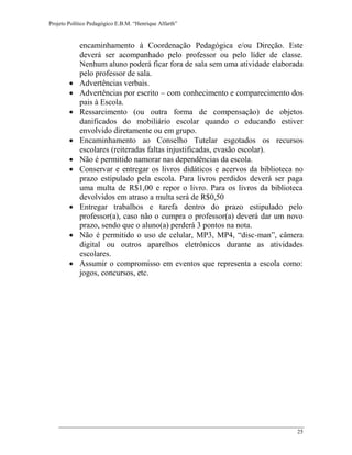 Projeto Político Pedagógico E.B.M. “Henrique Alfarth” 
25 
encaminhamento à Coordenação Pedagógica e/ou Direção. Este deverá ser acompanhado pelo professor ou pelo líder de classe. Nenhum aluno poderá ficar fora de sala sem uma atividade elaborada pelo professor de sala. 
 Advertências verbais. 
 Advertências por escrito – com conhecimento e comparecimento dos pais à Escola. 
 Ressarcimento (ou outra forma de compensação) de objetos danificados do mobiliário escolar quando o educando estiver envolvido diretamente ou em grupo. 
 Encaminhamento ao Conselho Tutelar esgotados os recursos escolares (reiteradas faltas injustificadas, evasão escolar). 
 Não é permitido namorar nas dependências da escola. 
 Conservar e entregar os livros didáticos e acervos da biblioteca no prazo estipulado pela escola. Para livros perdidos deverá ser paga uma multa de R$1,00 e repor o livro. Para os livros da biblioteca devolvidos em atraso a multa será de R$0,50 
 Entregar trabalhos e tarefa dentro do prazo estipulado pelo professor(a), caso não o cumpra o professor(a) deverá dar um novo prazo, sendo que o aluno(a) perderá 3 pontos na nota. 
 Não é permitido o uso de celular, MP3, MP4, “disc-man”, câmera digital ou outros aparelhos eletrônicos durante as atividades escolares. 
 Assumir o compromisso em eventos que representa a escola como: jogos, concursos, etc. 
 