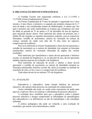 Projeto Político Pedagógico E.B.M. “Henrique Alfarth” 
26 
8. ORGANIZAÇÃO DIDÁTICO-PEDAGÓGICO. 
A Unidade Escolar está organizada conforme a Lei 11.114/05 e 11.274/06, Ensino Fundamental de 9 anos. 
No Ensino Fundamental de 9 anos de duração é organizado em 5 anos iniciais e 4 anos finais, o primeiro e o segundo ano atendem crianças de 6 e 7 anos de idade e são consideradas turmas de alfabetização, os alunos que vão para o primeiro ano serão matriculadas as crianças que completam seis anos de idade no período de 31 de março a 31 de dezembro do ano de ingresso, para matricula desses alunos. Para matrícula dos alunos de primeiro ano e Jardim III são exigidos os seguintes documentos originais, com as respectivas fotocópias: certidão de nascimento; carteira de vacinação da criança da criança; atestado de saúde com data até 15 dias antes do ingresso; comprovante de residência. 
Para nova matrícula no Ensino Fundamental o aluno deverá apresentar a certidão de nascimento ou a carteira de identidade (em original ou fotocópia autenticada); carteira de vacinação (fotocópia da página das vacinas recebidas). 
Para matrículas por transferência o aluno deverá apresentar o histórico escolar, ou atestado de freqüência e, se, no decorrer do ano, deverá apresentar também registros parciais de avaliação e de freqüência. 
Para matrículas da educação de jovens e adultos o aluno deverá apresentar a certidão de nascimento ou carteira de identidade (original ou fotocópia autenticada); histórico escolar das séries já cursadas ou atestado de conclusão de série, se for o caso e o comprovante de residência. 
Todo aluno deverá ter no mínimo 75% de freqüência. 
8.1. AVALIAÇÃO 
Educador/as e educando/a, numa relação dialética do processo educativo, são sujeitos deste processo na construção do conhecimento. 
Assim entendida não pode ser usada como mecanismo de poder para aprovar e reprovar. Deve ser contínua e subsidiadora do processo educativo. 
A avaliação deve contribuir para que o educador/a avalie o próprio processo educativo e busque compreender as dificuldades de aprendizagens dos educandos/as e as deficiências ou não da metodologia e das estratégias utilizadas. 
A prática pedagógica não pode ser reduzida a uma avaliação de resultados, que muitas vezes discriminam e calam.  