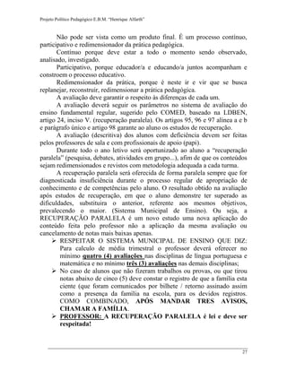 Projeto Político Pedagógico E.B.M. “Henrique Alfarth” 
27 
Não pode ser vista como um produto final. É um processo contínuo, participativo e redimensionador da prática pedagógica. 
Contínuo porque deve estar a todo o momento sendo observado, analisado, investigado. 
Participativo, porque educador/a e educando/a juntos acompanham e constroem o processo educativo. 
Redimensionador da prática, porque é neste ir e vir que se busca replanejar, reconstruir, redimensionar a prática pedagógica. 
A avaliação deve garantir o respeito às diferenças de cada um. 
A avaliação deverá seguir os parâmetros no sistema de avaliação do ensino fundamental regular, sugerido pelo COMED, baseado na LDBEN, artigo 24, inciso V. (recuperação paralela). Os artigos 95, 96 e 97 alínea a e b e parágrafo único e artigo 98 garante ao aluno os estudos de recuperação. 
A avaliação (descritiva) dos alunos com deficiência devem ser feitas pelos professores de sala e com profissionais de apoio (papi). 
Durante todo o ano letivo será oportunizado ao aluno a “recuperação paralela” (pesquisa, debates, atividades em grupo...), afim de que os conteúdos sejam redimensionados e revistos com metodologia adequada a cada turma. 
A recuperação paralela será oferecida de forma paralela sempre que for diagnosticada insuficiência durante o processo regular de apropriação de conhecimento e de competências pelo aluno. O resultado obtido na avaliação após estudos de recuperação, em que o aluno demonstre ter superado as dificuldades, substituira o anterior, referente aos mesmos objetivos, prevalecendo o maior. (Sistema Municipal de Ensino). Ou seja, a RECUPERAÇÃO PARALELA é um novo estudo uma nova aplicação do conteúdo feita pelo professor não a aplicação da mesma avaliação ou cancelamento de notas mais baixas apenas. 
 RESPEITAR O SISTEMA MUNICIPAL DE ENSINO QUE DIZ: Para calculo de média trimestral o professor deverá oferecer no mínimo quatro (4) avaliações nas disciplinas de língua portuguesa e matemática e no mínimo três (3) avaliações nas demais disciplinas; 
 No caso de alunos que não fizeram trabalhos ou provas, ou que tirou notas abaixo de cinco (5) deve constar o registro de que a família esta ciente (que foram comunicados por bilhete / retorno assinado assim como a presença da família na escola, para os devidos registros. COMO COMBINADO, APÓS MANDAR TRES AVISOS, CHAMAR A FAMÍLIA. 
 PROFESSOR: A RECUPERAÇÃO PARALELA é lei e deve ser respeitada!  