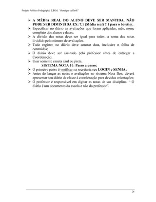 Projeto Político Pedagógico E.B.M. “Henrique Alfarth” 
28 
 A MÉDIA REAL DO ALUNO DEVE SER MANTIDA, NÃO PODE SER DIMINUIDA EX: 7.1 (Média real) 7.1 para o boletim; 
 Especificar no diário as avaliações que foram aplicadas, mês, nome completo dos alunos e datas; 
 A divisão das notas deve ser igual para todos, a soma das notas dividido pelo número de avaliações. 
 Todo registro no diário deve constar data, inclusive n folha de conteúdos; 
 O diário deve ser assinado pelo professor antes de entregar a Coordenação; 
 Usar somente caneta azul ou preta. 
SISTEMA NOTA 10: Passo a passo: 
 O primeiro passo é verificar na secretaria seu LOGIN e SENHA; 
 Antes de lançar as notas e avaliações no sistema Nota Dez, deverá apresentar seu diário de classe à coordenação para devidas orientações; 
 O professor é responsável em digitar as notas de sua disciplina. “ O diário é um documento da escola e não do professor”. 
 