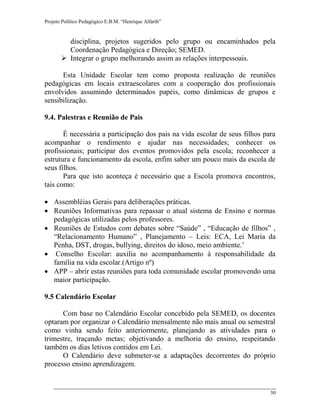 Projeto Político Pedagógico E.B.M. “Henrique Alfarth” 
30 
disciplina, projetos sugeridos pelo grupo ou encaminhados pela Coordenação Pedagógica e Direção; SEMED. 
 Integrar o grupo melhorando assim as relações interpessoais. 
Esta Unidade Escolar tem como proposta realização de reuniões pedagógicas em locais extraescolares com a cooperação dos profissionais envolvidos assumindo determinados papéis, como dinâmicas de grupos e sensibilização. 
9.4. Palestras e Reunião de Pais 
É necessária a participação dos pais na vida escolar de seus filhos para acompanhar o rendimento e ajudar nas necessidades; conhecer os profissionais; participar dos eventos promovidos pela escola; reconhecer a estrutura e funcionamento da escola, enfim saber um pouco mais da escola de seus filhos. 
Para que isto aconteça é necessário que a Escola promova encontros, tais como: 
 Assembléias Gerais para deliberações práticas. 
 Reuniões Informativas para repassar o atual sistema de Ensino e normas pedagógicas utilizadas pelos professores. 
 Reuniões de Estudos com debates sobre “Saúde” , “Educação de filhos” , “Relacionamento Humano” , Planejamento – Leis: ECA, Lei Maria da Penha, DST, drogas, bullying, direitos do idoso, meio ambiente.’ 
 Conselho Escolar: auxilia no acompanhamento à responsabilidade da família na vida escolar.(Artigo nº) 
 APP – abrir estas reuniões para toda comunidade escolar promovendo uma maior participação. 
9.5 Calendário Escolar 
Com base no Calendário Escolar concebido pela SEMED, os docentes optaram por organizar o Calendário mensalmente não mais anual ou semestral como vinha sendo feito anteriormente, planejando as atividades para o trimestre, traçando metas; objetivando a melhoria do ensino, respeitando também os dias letivos contidos em Lei. 
O Calendário deve submeter-se a adaptações decorrentes do próprio processo ensino aprendizagem.  