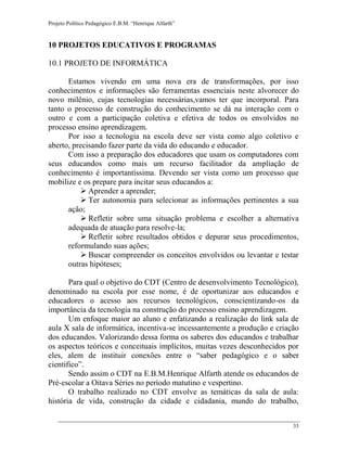 Projeto Político Pedagógico E.B.M. “Henrique Alfarth” 
33 
10 PROJETOS EDUCATIVOS E PROGRAMAS 
10.1 PROJETO DE INFORMÁTICA 
Estamos vivendo em uma nova era de transformações, por isso conhecimentos e informações são ferramentas essenciais neste alvorecer do novo milênio, cujas tecnologias necessárias,vamos ter que incorporal. Para tanto o processo de construção do conhecimento se dá na interação com o outro e com a participação coletiva e efetiva de todos os envolvidos no processo ensino aprendizagem. 
Por isso a tecnologia na escola deve ser vista como algo coletivo e aberto, precisando fazer parte da vida do educando e educador. 
Com isso a preparação dos educadores que usam os computadores com seus educandos como mais um recurso facilitador da ampliação de conhecimento é importantíssima. Devendo ser vista como um processo que mobilize e os prepare para incitar seus educandos a: 
 Aprender a aprender; 
 Ter autonomia para selecionar as informações pertinentes a sua ação; 
 Refletir sobre uma situação problema e escolher a alternativa adequada de atuação para resolve-la; 
 Refletir sobre resultados obtidos e depurar seus procedimentos, reformulando suas ações; 
 Buscar compreender os conceitos envolvidos ou levantar e testar outras hipóteses; 
Para qual o objetivo do CDT (Centro de desenvolvimento Tecnológico), denominado na escola por esse nome, é de oportunizar aos educandos e educadores o acesso aos recursos tecnológicos, conscientizando-os da importância da tecnologia na construção do processo ensino aprendizagem. 
Um enfoque maior ao aluno e enfatizando a realização do link sala de aula X sala de informática, incentiva-se incessantemente a produção e criação dos educandos. Valorizando dessa forma os saberes dos educandos e trabalhar os aspectos teóricos e conceituais implícitos, muitas vezes desconhecidos por eles, alem de instituir conexões entre o “saber pedagógico e o saber cientifico”. 
Sendo assim o CDT na E.B.M.Henrique Alfarth atende os educandos de Pré-escolar a Oitava Séries no período matutino e vespertino. 
O trabalho realizado no CDT envolve as temáticas da sala de aula: história de vida, construção da cidade e cidadania, mundo do trabalho,  