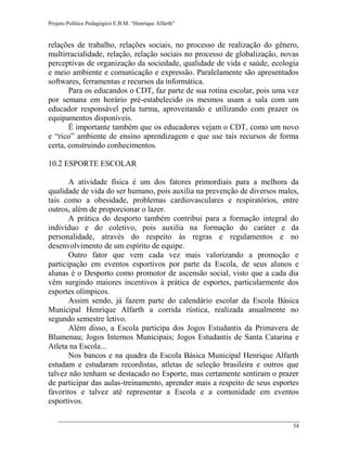 Projeto Político Pedagógico E.B.M. “Henrique Alfarth” 
34 
relações de trabalho, relações sociais, no processo de realização do gênero, multirracialidade, relação, relação sociais no processo de globalização, novas perceptivas de organização da sociedade, qualidade de vida e saúde, ecologia e meio ambiente e comunicação e expressão. Paralelamente são apresentados softwares, ferramentas e recursos da informática. 
Para os educandos o CDT, faz parte de sua rotina escolar, pois uma vez por semana em horário pré-estabelecido os mesmos usam a sala com um educador responsável pela turma, aproveitando e utilizando com prazer os equipamentos disponíveis. 
É importante também que os educadores vejam o CDT, como um novo e “rico” ambiente de ensino aprendizagem e que use tais recursos de forma certa, construindo conhecimentos. 
10.2 ESPORTE ESCOLAR 
A atividade física é um dos fatores primordiais para a melhora da qualidade de vida do ser humano, pois auxilia na prevenção de diversos males, tais como a obesidade, problemas cardiovasculares e respiratórios, entre outros, além de proporcionar o lazer. 
A prática do desporto também contribui para a formação integral do indivíduo e do coletivo, pois auxilia na formação do caráter e da personalidade, através do respeito às regras e regulamentos e no desenvolvimento de um espírito de equipe. 
Outro fator que vem cada vez mais valorizando a promoção e participação em eventos esportivos por parte da Escola, de seus alunos e alunas é o Desporto como promotor de ascensão social, visto que a cada dia vêm surgindo maiores incentivos à prática de esportes, particularmente dos esportes olímpicos. 
Assim sendo, já fazem parte do calendário escolar da Escola Básica Municipal Henrique Alfarth a corrida rústica, realizada anualmente no segundo semestre letivo. 
Além disso, a Escola participa dos Jogos Estudantis da Primavera de Blumenau; Jogos Internos Municipais; Jogos Estudantis de Santa Catarina e Atleta na Escola... 
Nos bancos e na quadra da Escola Básica Municipal Henrique Alfarth estudam e estudaram recordistas, atletas de seleção brasileira e outros que talvez não tenham se destacado no Esporte, mas certamente sentiram o prazer de participar das aulas-treinamento, aprender mais a respeito de seus esportes favoritos e talvez até representar a Escola e a comunidade em eventos esportivos.  