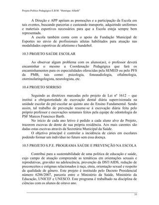 Projeto Político Pedagógico E.B.M. “Henrique Alfarth” 
35 
A Direção e APP apóiam as promoções e a participação da Escola em tais eventos, buscando parcerias e custeando transporte, adquirindo uniformes e materiais esportivos necessários para que a Escola esteja sempre bem representada. 
A escola também conta com o apoio da Fundação Municipal de Esportes no envio de profissionais atletas habilitados para atuação nas modalidades esportivas de atletismo e handebol. 
10.3 PROJETO SAÚDE ESCOLAR 
Ao observar algum problema com os alunos(as), o professor deverá encaminhar o mesmo a Coordenação Pedagógica que fará os encaminhamentos para os especialidades oferecidas pela SEMED ou pelo PFS da PMB, tais como: psicologia, fonoaudiologia, oftalmologia, otorrinolaringologista, neurologista, etc. 
10.4 PROJETO SORRISO 
Seguindo as diretrizes marcadas pelo projeto de Lei nº 1612 – que institui a obrigatoriedade de escovação dental diária supervisionada na unidade escolar do pré-escolar ao quinto ano do Ensino Fundamental. Sendo assim, tal trabalho de prevenção resume-se à escovação diária feita pelo próprio professor e escovações semanais feitos pela equipe de odontologia do PSF Marcos Francisco Barth. 
No início de cada ano letivo é pedido a cada aluno alvo do Projeto, trazerem escovas de dente de sua própria residência. Aos mais carentes são dadas estas escovas através da Secretária Municipal da Saúde. 
O objetivo principal é controlar a incidência de cáries em escolares podendo formar um indivíduo no futuro sem essa doença. 
10.5 PROJETO S.P.E. PROGRAMA SAÚDE E PREVENÇÃO NA ESCOLA 
Contribui para a sustentabilidade de uma política de educação e saúde, cujo campo de atuação compreende as temáticas em orientações sexuais e reprodutivas, gravidez na adolescência, prevenção da DST/AIDS, redução de preconceitos e estigmas relacionados à raça, etnia, orientação sexual e respeito da qualidade de gênero. Este projeto é instituído pelo Decreto Presidencial número 6286/2007, parceria entre o Ministério da Saúde, Ministério da Educação, UNICEF e UNESCO. Este programa é trabalhado na disciplina de ciências com os alunos de oitavo ano.  