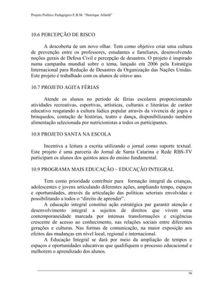 Projeto Político Pedagógico E.B.M. “Henrique Alfarth” 
36 
10.6 PERCEPÇÃO DE RISCO 
A descoberta de um novo olhar. Tem como objetivo criar uma cultura de prevenção entre os professores, estudantes e familiares, desenvolvendo noções gerais de Defesa Civil e percepção de desastres. O projeto é inspirado numa campanha mundial sobre o tema, lançado em 2006 pela Estratégia Internacional para Redução de Desastres da Organização das Nações Unidas. Este projeto é trabalhado com os alunos de oitavo ano. 
10.7 PROJETO AGITA FÉRIAS 
Atende os alunos no período de férias escolares proporcionando atividades recreativas, esportivas, artísticas, culturais e literárias de caráter educativo resgatando a cultura lúdica popular através da vivencia de jogos e brinquedos, contação de histórias, teatro e dança, disponibilizando também alimentação selecionada por nutricionistas a todos os participantes. 
10.8 PROJETO SANTA NA ESCOLA 
Incentiva a leitura a escrita utilizando o jornal como suporte textual. Este projeto é uma parceria do Jornal de Santa Catarina e Rede RBS-TV participam os alunos dos quintos anos do ensino fundamental. 
10.9 PROGRAMA MAIS EDUCAÇÃO – EDUCAÇÃO INTEGRAL 
Tem como prioridade contribuir para formação integral da crianças, adolescentes e jovens articulando diferentes ações, ampliando tempo, espaços e oportunidades, através da articulação das políticas setoriais envolvidas e possibilitando a todos o “direito de aprender”. 
A educação integral constitui ação estratégica par garantir atenção e desenvolvimento integral a sujeitos de direitos que vivem uma contemporaneidade marcada por intensas transformações e exigências crescente de acesso ao conhecimento, nas relações sociais entre diferentes gerações e culturas. Nas formas de comunicação, na maior exposição aos efeitos das mudanças em nível local, regional e internacional. 
A Educação Integral se dará por meio da ampliação de tempos e espaços e oportunidades educativas que qualifiquem o processo educacional e melhorem o aprendizado dos alunos.  