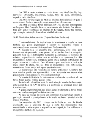 Projeto Político Pedagógico E.B.M. “Henrique Alfarth” 
37 
Em 2010 a escola contava no contra turno com 10 oficinas hip hop, recreação, letramento, matemática, xadrez, tênis de mesa, informática, capoeira, rádio e fanfarra. 
Em 2011 por imposição do MEC as oficinas diminuíram de 10 para 6 sendo: caratê, fanfarra, recreação, dança, matemática e letramento. 
Em 2012 as oficinas foram mantidas. @013 as oficinas contempladas no Programa Mais Educação foram as mesmas com a inclusão do Bad Minton. Para 2014 estão confirmadas as oficinas de: Recreação, dança, bad minton, agro ecologia, orientação de estudos e atividade circense. 
10.10 Musicalização Instrumental (Projeto Bandas e Fanfarras). 
O desenvolvimento da musicalidade do educando e a criação de uma fanfarra que possa engrandecer e animar os momentos cívicos e comemorativos de nossa escola é objetivo da fanfarra escolar. 
A fanfarra hoje se encontra mais consolidada, pois conta com instrumentos de percussão como: pratos, caixas, surdos, bombos, triangulo, pandeiro meia-lua e instrumentos melódicos, possibilitando a execução de músicas, engrandecendo muito mais o trabalho e as apresentações. São instrumentos: metalofones, conhecidas como liras e também instrumentos de sopro: trompetes e clarinetas. Estes últimos exigem um estudo e dedicação muito maior do aluno, pois são ditos os instrumentos com embocadura, necessitando de um tempo maior para aprofundamento. 
Os treinamentos são realizados em horário extraclasse. A fanfarra faz seus ensaios gerais nas quartas-feiras e se necessário em outros dias previamente comunicados pelo professor responsável. 
Os ensaios individuais de instrumentos em horário extraclasse são as terças-feiras, quartas-feiras e quintas-feiras. 
Também são oferecidas aulas de musicalização através da flauta-doce, estas adquiridas pela APP da escola e a disposição de qualquer aluno que tenha interesse. 
A escola oferece também aos alunos aulas de clarinete as terças-feiras com uma professora especifica do instrumento. 
As aulas de música na escola tem a intenção de desenvolver o ritmo e percepção musical e principalmente a formação de bons apreciadores da música brasileira. 
Em novembro de 2012 ocorreu um incêndio na sala da Banda queimando todo o uniforme de gala e parte dos instrumentos. Foi encaminhado o sinistro para a seguradora para reposição dos uniformes e instrumentos perdidos no incêndio.  
