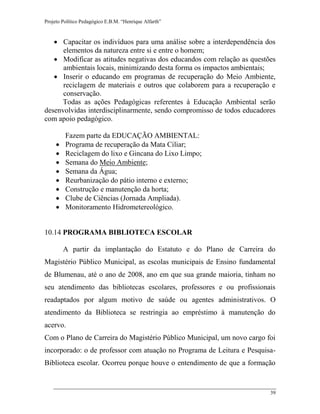 Projeto Político Pedagógico E.B.M. “Henrique Alfarth” 
39 
 Capacitar os indivíduos para uma análise sobre a interdependência dos elementos da natureza entre si e entre o homem; 
 Modificar as atitudes negativas dos educandos com relação as questões ambientais locais, minimizando desta forma os impactos ambientais; 
 Inserir o educando em programas de recuperação do Meio Ambiente, reciclagem de materiais e outros que colaborem para a recuperação e conservação. 
Todas as ações Pedagógicas referentes à Educação Ambiental serão desenvolvidas interdisciplinarmente, sendo compromisso de todos educadores com apoio pedagógico. 
Fazem parte da EDUCAÇÃO AMBIENTAL: 
 Programa de recuperação da Mata Ciliar; 
 Reciclagem do lixo e Gincana do Lixo Limpo; 
 Semana do Meio Ambiente; 
 Semana da Água; 
 Reurbanização do pátio interno e externo; 
 Construção e manutenção da horta; 
 Clube de Ciências (Jornada Ampliada). 
 Monitoramento Hidrometereológico. 
10.14 PROGRAMA BIBLIOTECA ESCOLAR 
A partir da implantação do Estatuto e do Plano de Carreira do Magistério Público Municipal, as escolas municipais de Ensino fundamental de Blumenau, até o ano de 2008, ano em que sua grande maioria, tinham no seu atendimento das bibliotecas escolares, professores e ou profissionais readaptados por algum motivo de saúde ou agentes administrativos. O atendimento da Biblioteca se restringia ao empréstimo à manutenção do acervo. 
Com o Plano de Carreira do Magistério Público Municipal, um novo cargo foi incorporado: o de professor com atuação no Programa de Leitura e Pesquisa- Biblioteca escolar. Ocorreu porque houve o entendimento de que a formação  