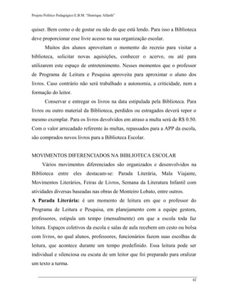 Projeto Político Pedagógico E.B.M. “Henrique Alfarth” 
42 
quiser. Bem como o de gostar ou não do que está lendo. Para isso a Biblioteca deve proporcionar esse livre acesso na sua organização escolar. 
Muitos dos alunos aproveitam o momento do recreio para visitar a biblioteca, solicitar novas aquisições, conhecer o acervo, ou até para utilizarem este espaço de entretenimento. Nesses momentos que o professor de Programa de Leitura e Pesquisa aproveita para aproximar o aluno dos livros. Caso contrário não será trabalhado a autonomia, a criticidade, nem a formação do leitor. 
Conservar e entregar os livros na data estipulada pela Biblioteca. Para livros ou outro material da Biblioteca, perdidos ou estragados deverá repor o mesmo exemplar. Para os livros devolvidos em atraso a multa será de R$ 0.50. Com o valor arrecadado referente às multas, repassados para a APP da escola, são comprados novos livros para a Biblioteca Escolar. 
MOVIMENTOS DIFERENCIADOS NA BIBLIOTECA ESCOLAR 
Vários movimentos diferenciados são organizados e desenvolvidos na Biblioteca entre eles destacam-se: Parada Literária, Mala Viajante, Movimentos Literários, Feiras de Livros, Semana da Literatura Infantil com atividades diversas baseadas nas obras de Monteiro Lobato, entre outros. 
A Parada Literária: é um momento de leitura em que o professor do Programa de Leitura e Pesquisa, em planejamento com a equipe gestora, professores, estipula um tempo (mensalmente) em que a escola toda faz leitura. Espaços coletivos da escola e salas de aula recebem um cesto ou bolsa com livros, no qual alunos, professores, funcionários fazem suas escolhas de leitura, que acontece durante um tempo predefinido. Essa leitura pode ser individual e silenciosa ou escuta de um leitor que foi preparado para oralizar um texto a turma.  