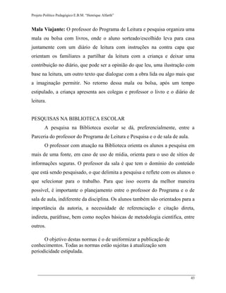 Projeto Político Pedagógico E.B.M. “Henrique Alfarth” 
43 
Mala Viajante: O professor do Programa de Leitura e pesquisa organiza uma mala ou bolsa com livros, onde o aluno sorteado/escolhido leva para casa juntamente com um diário de leitura com instruções na contra capa que orientam os familiares a partilhar da leitura com a criança e deixar uma contribuição no diário, que pode ser a opinião do que leu, uma ilustração com base na leitura, um outro texto que dialogue com a obra lida ou algo mais que a imaginação permitir. No retorno dessa mala ou bolsa, após um tempo estipulado, a criança apresenta aos colegas e professor o livro e o diário de leitura. 
PESQUISAS NA BIBLIOTECA ESCOLAR 
A pesquisa na Biblioteca escolar se dá, preferencialmente, entre a Parceria do professor do Programa de Leitura e Pesquisa e o de sala de aula. 
O professor com atuação na Biblioteca orienta os alunos a pesquisa em mais de uma fonte, em caso de uso de mídia, orienta para o uso de sítios de informações seguras. O professor da sala é que tem o domínio do conteúdo que está sendo pesquisado, o que delimita a pesquisa e reflete com os alunos o que selecionar para o trabalho. Para que isso ocorra da melhor maneira possível, é importante o planejamento entre o professor do Programa e o de sala de aula, indiferente da disciplina. Os alunos também são orientados para a importância da autoria, a necessidade de referenciação e citação direta, indireta, paráfrase, bem como noções básicas de metodologia científica, entre outros. 
O objetivo destas normas é o de uniformizar a publicação de conhecimentos. Todas as normas estão sujeitas à atualização sem periodicidade estipulada. 
 