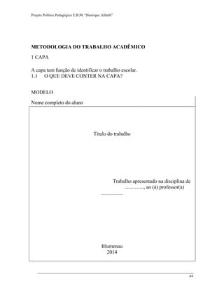 Projeto Político Pedagógico E.B.M. “Henrique Alfarth” 
44 
METODOLOGIA DO TRABALHO ACADÊMICO 
1 CAPA 
A capa tem função de identificar o trabalho escolar. 
1.1 O QUE DEVE CONTER NA CAPA? 
MODELO 
Nome completo do aluno 
Título do trabalho 
Trabalho apresentado na disciplina de 
..............., ao (à) professor(a) ................. 
Blumenau 
2014 
 